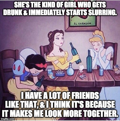 Drunk disney |  SHE'S THE KIND OF GIRL WHO GETS DRUNK & IMMEDIATELY STARTS SLURRING. I HAVE A LOT OF FRIENDS LIKE THAT, & I THINK IT'S BECAUSE IT MAKES ME LOOK MORE TOGETHER. | image tagged in drunk disney | made w/ Imgflip meme maker