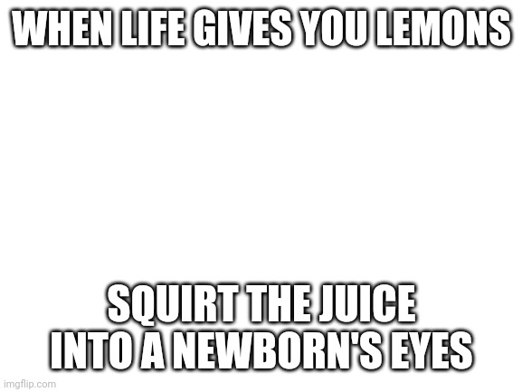Do it | WHEN LIFE GIVES YOU LEMONS; SQUIRT THE JUICE INTO A NEWBORN'S EYES | image tagged in blank white template | made w/ Imgflip meme maker