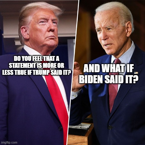 What's True is True And What's False Is False Regardless Of Your Personal Feelings About Whoever You Heard Say It | AND WHAT IF BIDEN SAID IT? DO YOU FEEL THAT A STATEMENT IS MORE OR LESS TRUE IF TRUMP SAID IT? | image tagged in trump biden,true,false,logic,logical fallacy referee,feelings | made w/ Imgflip meme maker