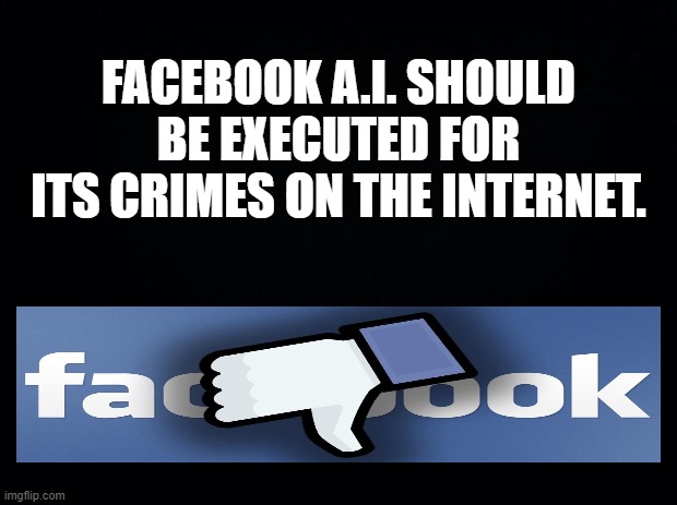 FaceBook A.I. Should Be Executed For Its Crimes On The Internet. | FACEBOOK A.I. SHOULD BE EXECUTED FOR ITS CRIMES ON THE INTERNET. | image tagged in black background,facebook ai should be executed for its crimes on the internet | made w/ Imgflip meme maker