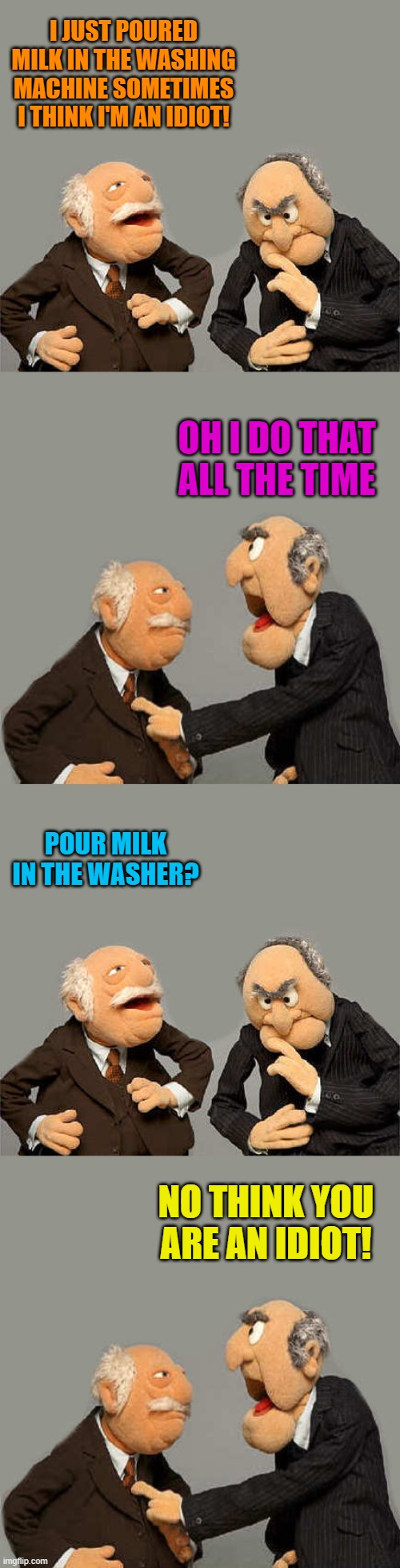 I JUST POURED MILK IN THE WASHING MACHINE SOMETIMES I THINK I'M AN IDIOT! OH I DO THAT ALL THE TIME; POUR MILK IN THE WASHER? NO THINK YOU ARE AN IDIOT! | image tagged in the meme with no name | made w/ Imgflip meme maker