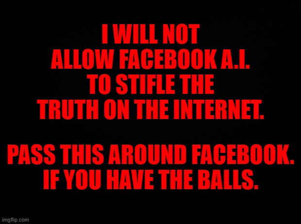 Black background | I WILL NOT ALLOW FACEBOOK A.I. TO STIFLE THE TRUTH ON THE INTERNET. PASS THIS AROUND FACEBOOK.
IF YOU HAVE THE BALLS. | image tagged in black background | made w/ Imgflip meme maker