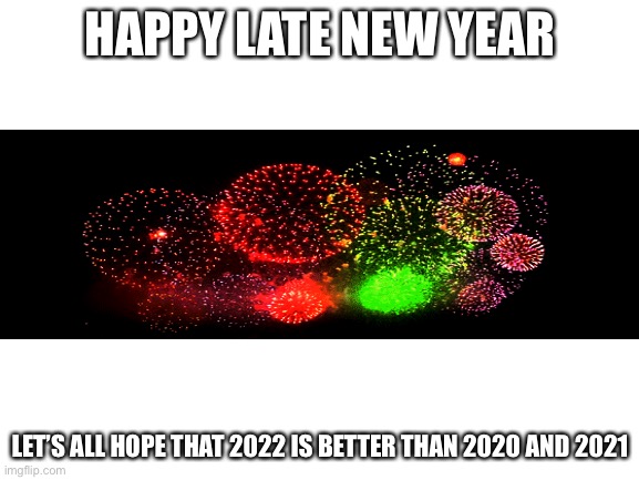 Happy last new | HAPPY LATE NEW YEAR; LET’S ALL HOPE THAT 2022 IS BETTER THAN 2020 AND 2021 | image tagged in blank white template,2020,2021,2022,happy new year | made w/ Imgflip meme maker