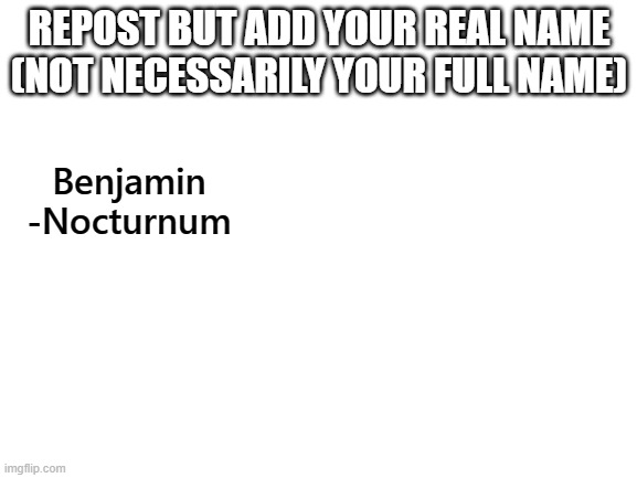 Blank White Template | REPOST BUT ADD YOUR REAL NAME (NOT NECESSARILY YOUR FULL NAME); Benjamin -Nocturnum | image tagged in blank white template | made w/ Imgflip meme maker