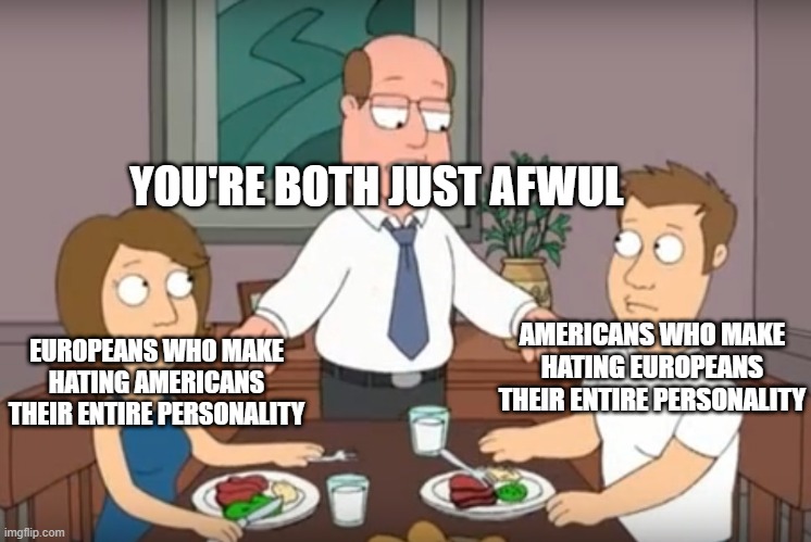 can't we just get along |  YOU'RE BOTH JUST AFWUL; AMERICANS WHO MAKE HATING EUROPEANS THEIR ENTIRE PERSONALITY; EUROPEANS WHO MAKE HATING AMERICANS THEIR ENTIRE PERSONALITY | image tagged in you're both just awful | made w/ Imgflip meme maker