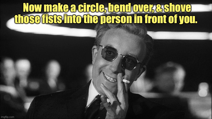 Doctor Strangelove says... | Now make a circle, bend over, & shove those fists into the person in front of you. | image tagged in doctor strangelove says | made w/ Imgflip meme maker