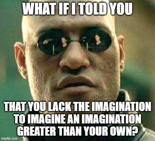 Have You Discovered Your Own Limitations? |  WHAT IF I TOLD YOU; THAT YOU LACK THE IMAGINATION
TO IMAGINE AN IMAGINATION
GREATER THAN YOUR OWN? | image tagged in what if i told you,imagination,imagine if you will,morpheus,the matrix,limitations | made w/ Imgflip meme maker