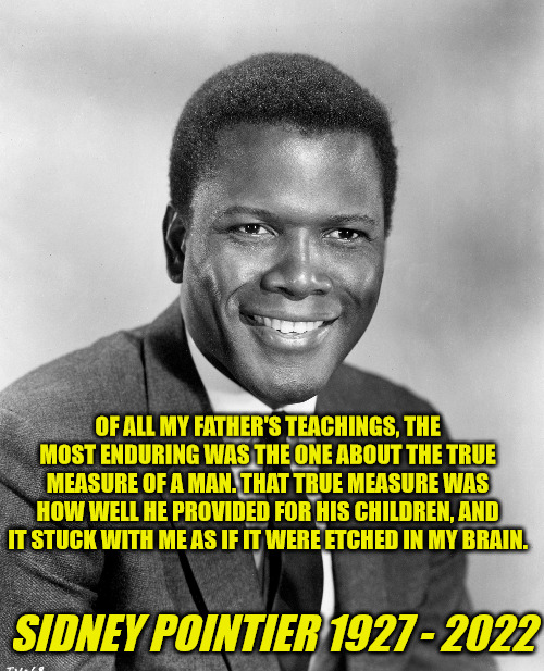 Sidney Pointier Quote | OF ALL MY FATHER'S TEACHINGS, THE MOST ENDURING WAS THE ONE ABOUT THE TRUE MEASURE OF A MAN. THAT TRUE MEASURE WAS HOW WELL HE PROVIDED FOR HIS CHILDREN, AND IT STUCK WITH ME AS IF IT WERE ETCHED IN MY BRAIN. SIDNEY POINTIER 1927 - 2022 | image tagged in sidney pointier | made w/ Imgflip meme maker