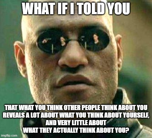 Unplug From Your Social Anxiety | WHAT IF I TOLD YOU; THAT WHAT YOU THINK OTHER PEOPLE THINK ABOUT YOU
REVEALS A LOT ABOUT WHAT YOU THINK ABOUT YOURSELF,
AND VERY LITTLE ABOUT
WHAT THEY ACTUALLY THINK ABOUT YOU? | image tagged in what if i told you,social anxiety,self,perception,self esteem,self-worth | made w/ Imgflip meme maker