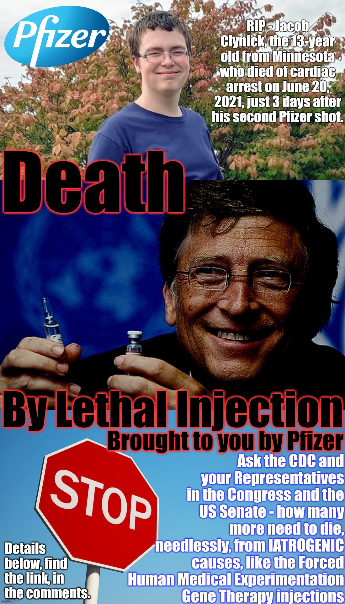 Death by Lethal Injection | RIP - Jacob Clynick, the 13-year old from Minnesota who died of cardiac arrest on June 20, 2021, just 3 days after his second Pfizer shot. Death; By Lethal Injection; Ask the CDC and your Representatives in the Congress and the US Senate - how many more need to die, needlessly, from IATROGENIC causes, like the Forced Human Medical Experimentation Gene Therapy injections; Brought to you by Pfizer; Details below, find the link, in the comments. | image tagged in what is the stop condition,how many more must die,covid truth memes,human medical experimentation,extrajudicial killings,memes | made w/ Imgflip meme maker