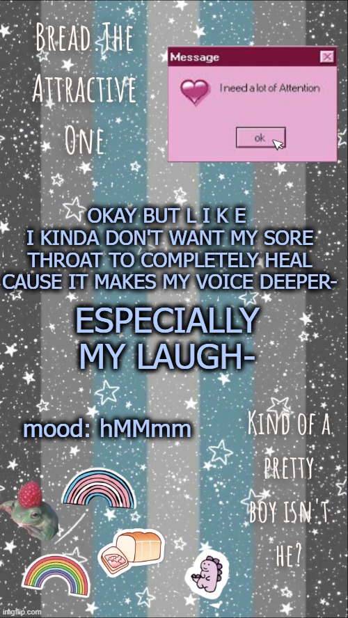 Screeeeeee | OKAY BUT L I K E 
I KINDA DON'T WANT MY SORE THROAT TO COMPLETELY HEAL CAUSE IT MAKES MY VOICE DEEPER-; ESPECIALLY MY LAUGH-; mood: hMMmm | image tagged in breads demiboy temp | made w/ Imgflip meme maker