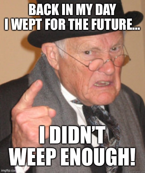 I mean… | BACK IN MY DAY
I WEPT FOR THE FUTURE…; I DIDN’T WEEP ENOUGH! | image tagged in memes,back in my day,future,grumpy old man | made w/ Imgflip meme maker