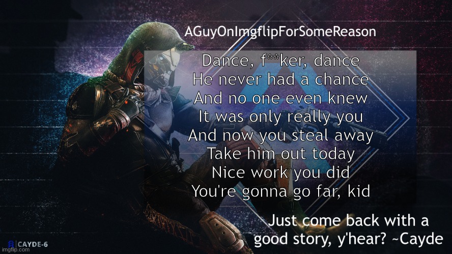 AGuyOnImgflip Cayde Announcement Template | Dance, f**ker, dance
He never had a chance
And no one even knew
It was only really you
And now you steal away
Take him out today
Nice work you did
You're gonna go far, kid | image tagged in aguyonimgflip cayde announcement template | made w/ Imgflip meme maker