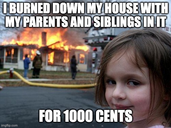 Disaster Girl Meme | I BURNED DOWN MY HOUSE WITH MY PARENTS AND SIBLINGS IN IT; FOR 1000 CENTS | image tagged in memes,disaster girl | made w/ Imgflip meme maker