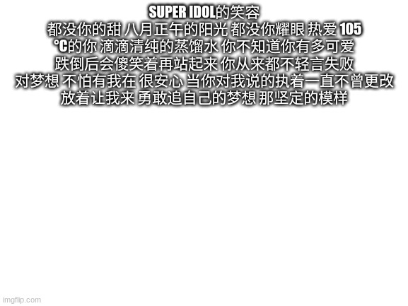 Super Idol的笑容 都没你的甜 八月正午的阳光 都没你耀眼 热爱 105 °C的你 滴滴清纯的蒸馏水 你不知道你有多可爱 跌倒后会傻笑着再站起来 你从来都不轻言失败 对梦想 不怕有我在 很安心 当你对我说的执着一直不曾更改 放着让我来 勇敢追自己的 | SUPER IDOL的笑容 都没你的甜 八月正午的阳光 都没你耀眼 热爱 105 °C的你 滴滴清纯的蒸馏水 你不知道你有多可爱 跌倒后会傻笑着再站起来 你从来都不轻言失败 对梦想 不怕有我在 很安心 当你对我说的执着一直不曾更改 放着让我来 勇敢追自己的梦想 那坚定的模样 | image tagged in blank white template | made w/ Imgflip meme maker