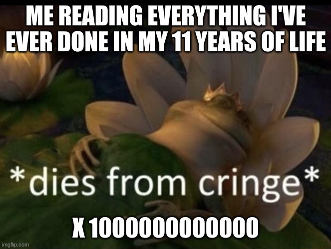 Yepppppppppppp | ME READING EVERYTHING I'VE EVER DONE IN MY 11 YEARS OF LIFE; X 1000000000000 | image tagged in dies from cringe | made w/ Imgflip meme maker