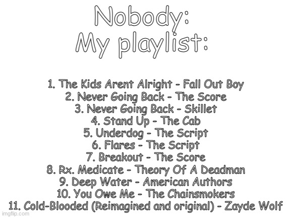 Listen to all of these. You'll see what kind of person I am | Nobody: 
My playlist:; 1. The Kids Arent Alright - Fall Out Boy
2. Never Going Back - The Score
3. Never Going Back - Skillet
4. Stand Up - The Cab
5. Underdog - The Script
6. Flares - The Script
7. Breakout - The Score
8. Rx. Medicate - Theory Of A Deadman
9. Deep Water - American Authors
10. You Owe Me - The Chainsmokers
11. Cold-Blooded (Reimagined and original) - Zayde Wolf | image tagged in blank white template,playing,music,depression sadness hurt pain anxiety | made w/ Imgflip meme maker