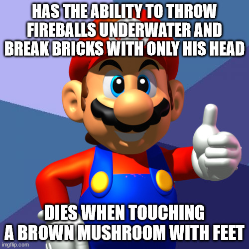 ah yes, L O G I C . | HAS THE ABILITY TO THROW FIREBALLS UNDERWATER AND BREAK BRICKS WITH ONLY HIS HEAD; DIES WHEN TOUCHING A BROWN MUSHROOM WITH FEET | image tagged in mario | made w/ Imgflip meme maker