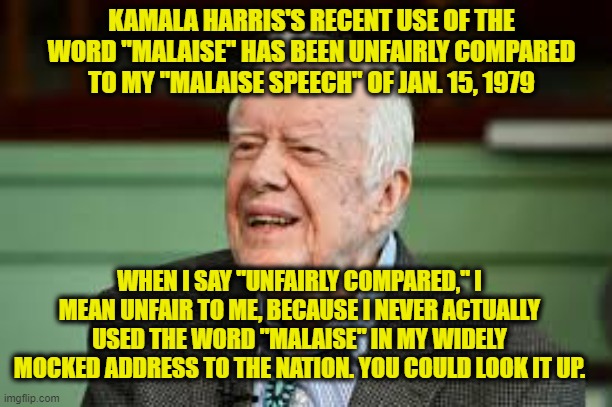 Jimmy Carter Calls "Malaise" Comparison with VP Harris Unfair | KAMALA HARRIS'S RECENT USE OF THE WORD "MALAISE" HAS BEEN UNFAIRLY COMPARED TO MY "MALAISE SPEECH" OF JAN. 15, 1979; WHEN I SAY "UNFAIRLY COMPARED," I MEAN UNFAIR TO ME, BECAUSE I NEVER ACTUALLY USED THE WORD "MALAISE" IN MY WIDELY MOCKED ADDRESS TO THE NATION. YOU COULD LOOK IT UP. | image tagged in kamala harris,malaise,jimmy carter | made w/ Imgflip meme maker