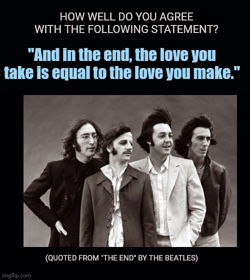My agreement level is 100%, but what say you? | HOW WELL DO YOU AGREE WITH THE FOLLOWING STATEMENT? "And in the end, the love you take is equal to the love you make."; (QUOTED FROM "THE END" BY THE BEATLES) | image tagged in black background,love,philosophy,question,the beatles | made w/ Imgflip meme maker