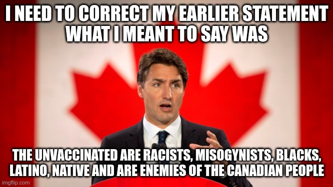 Canadian Dumpster Fire |  I NEED TO CORRECT MY EARLIER STATEMENT
WHAT I MEANT TO SAY WAS; THE UNVACCINATED ARE RACISTS, MISOGYNISTS, BLACKS, LATINO, NATIVE AND ARE ENEMIES OF THE CANADIAN PEOPLE | image tagged in justin trudeau,covid-19,vaccines,mandates | made w/ Imgflip meme maker