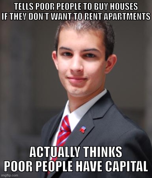 Is this a peasant joke I’m too rich to understand? | TELLS POOR PEOPLE TO BUY HOUSES
IF THEY DON’T WANT TO RENT APARTMENTS; ACTUALLY THINKS POOR PEOPLE HAVE CAPITAL | image tagged in college conservative,conservative logic,landlords,rent,capitalism,free market | made w/ Imgflip meme maker