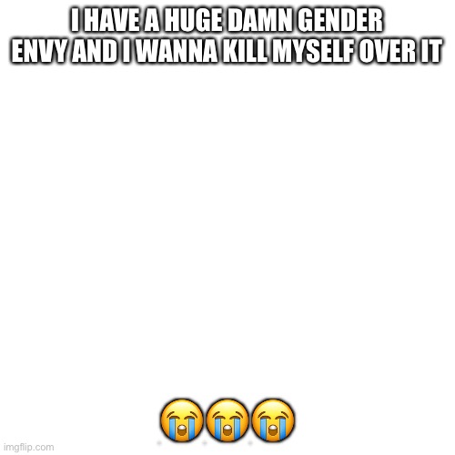 I wanna die, I wanna die. Pls kill me | I HAVE A HUGE DAMN GENDER ENVY AND I WANNA KILL MYSELF OVER IT; 😭😭😭 | image tagged in memes,blank transparent square | made w/ Imgflip meme maker