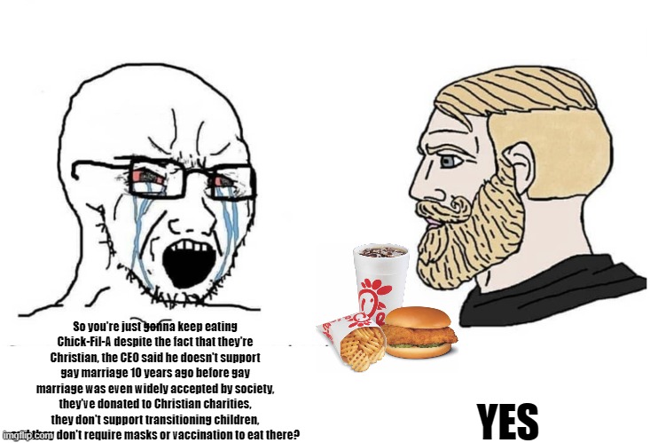 Soyboy hates Chick-Fil-A | So you're just gonna keep eating Chick-Fil-A despite the fact that they're Christian, the CEO said he doesn't support gay marriage 10 years ago before gay marriage was even widely accepted by society, they've donated to Christian charities, they don't support transitioning children, and they don't require masks or vaccination to eat there? YES | image tagged in soyboy vs yes chad | made w/ Imgflip meme maker