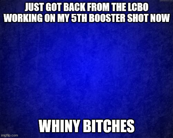 booster | JUST GOT BACK FROM THE LCBO WORKING ON MY 5TH BOOSTER SHOT NOW; WHINY BITCHES | image tagged in blue background | made w/ Imgflip meme maker