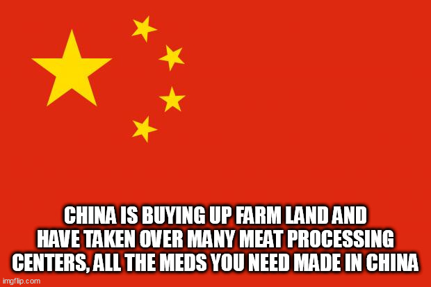 china flag | CHINA IS BUYING UP FARM LAND AND HAVE TAKEN OVER MANY MEAT PROCESSING CENTERS, ALL THE MEDS YOU NEED MADE IN CHINA | image tagged in china flag | made w/ Imgflip meme maker