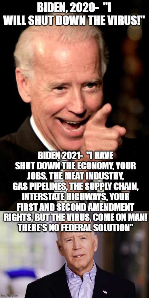 BIDEN, 2020-  "I WILL SHUT DOWN THE VIRUS!"; BIDEN 2021-  "I HAVE SHUT DOWN THE ECONOMY, YOUR JOBS, THE MEAT INDUSTRY, GAS PIPELINES, THE SUPPLY CHAIN, INTERSTATE HIGHWAYS, YOUR FIRST AND SECOND AMENDMENT RIGHTS, BUT THE VIRUS, COME ON MAN!
THERE'S NO FEDERAL SOLUTION" | image tagged in memes,smilin biden,joe biden 2020 | made w/ Imgflip meme maker