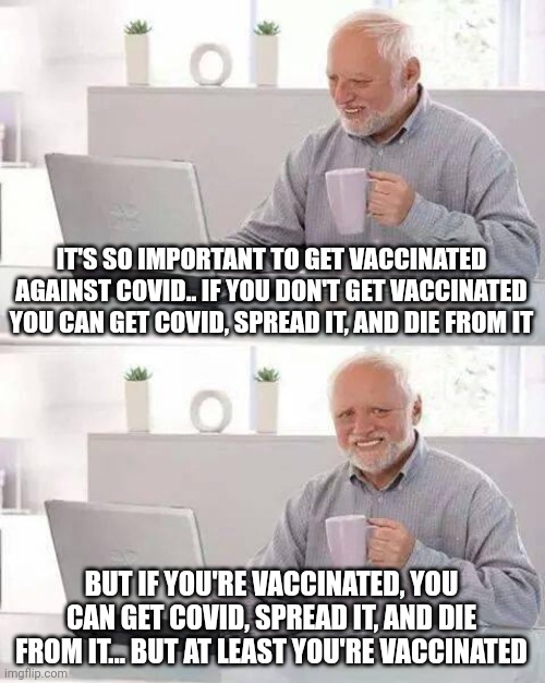 The truth hurts. | IT'S SO IMPORTANT TO GET VACCINATED AGAINST COVID.. IF YOU DON'T GET VACCINATED YOU CAN GET COVID, SPREAD IT, AND DIE FROM IT; BUT IF YOU'RE VACCINATED, YOU CAN GET COVID, SPREAD IT, AND DIE FROM IT... BUT AT LEAST YOU'RE VACCINATED | image tagged in memes,hide the pain harold | made w/ Imgflip meme maker