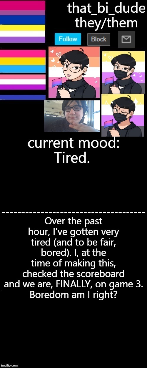 9 pm tiredness am i right? | Tired. Over the past hour, I've gotten very tired (and to be fair, bored). I, at the time of making this, checked the scoreboard and we are, FINALLY, on game 3.
Boredom am I right? | image tagged in that_bi_dude's announcement template v3 2 | made w/ Imgflip meme maker