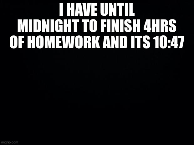 :( | I HAVE UNTIL MIDNIGHT TO FINISH 4HRS OF HOMEWORK AND ITS 10:47 | image tagged in black background | made w/ Imgflip meme maker