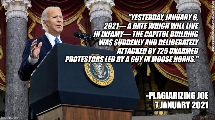 Dishonest Democrats | "YESTERDAY, JANUARY 6, 2021— A DATE WHICH WILL LIVE IN INFAMY— THE CAPITOL BUILDING WAS SUDDENLY AND DELIBERATELY ATTACKED BY 725 UNARMED PROTESTORS LED BY A GUY IN MOOSE HORNS."; -PLAGIARIZING JOE
7 JANUARY 2021 | image tagged in joe biden,capitol hill,6 january,insurrection | made w/ Imgflip meme maker