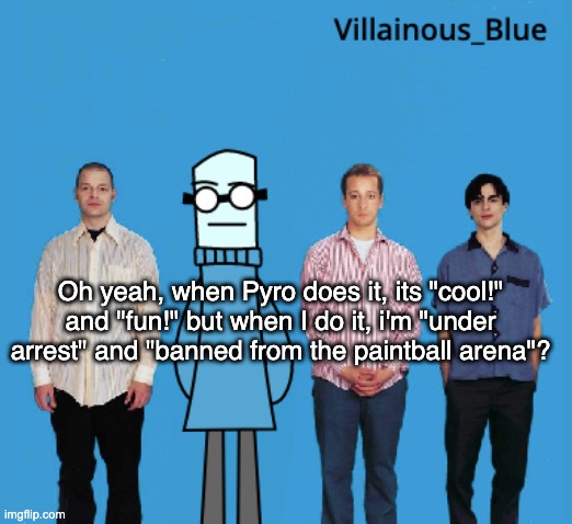 we live in socitye | Oh yeah, when Pyro does it, its "cool!" and "fun!" but when I do it, i'm "under arrest" and "banned from the paintball arena"? | image tagged in vb | made w/ Imgflip meme maker