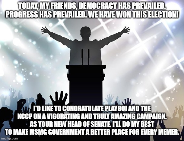TODAY, MY FRIENDS, DEMOCRACY HAS PREVAILED. PROGRESS HAS PREVAILED. WE HAVE WON THIS ELECTION! I'D LIKE TO CONGRATULATE PLAYBOI AND THE KCCP ON A VIGORATING AND TRULY AMAZING CAMPAIGN. AS YOUR NEW HEAD OF SENATE, I'LL DO MY BEST TO MAKE MSMG GOVERNMENT A BETTER PLACE FOR EVERY MEMER. | made w/ Imgflip meme maker