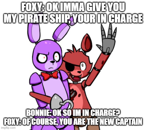 bonnie is in charge now pt 1 (pt 2 soon) | FOXY: OK IMMA GIVE YOU MY PIRATE SHIP, YOUR IN CHARGE; BONNIE: OK SO IM IN CHARGE? FOXY: OF COURSE, YOU ARE THE NEW CAPTAIN | image tagged in foxy and bonnie,are you really in charge here,guess i'll die,soon | made w/ Imgflip meme maker
