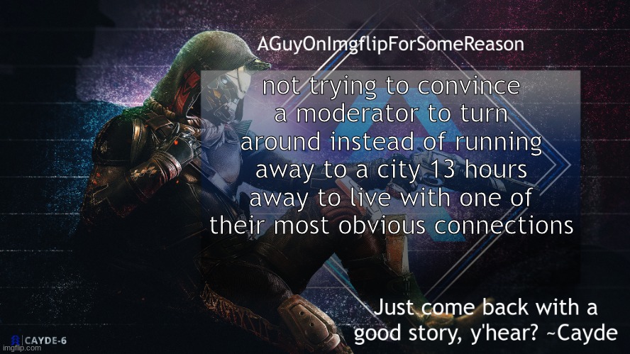 Seriously. Turn around. | not trying to convince a moderator to turn around instead of running away to a city 13 hours away to live with one of their most obvious connections | image tagged in aguyonimgflip cayde announcement template | made w/ Imgflip meme maker