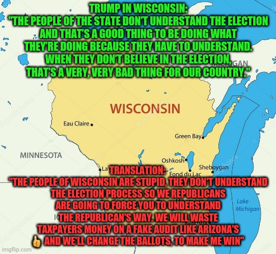 Wisconsin state | TRUMP IN WISCONSIN:
"THE PEOPLE OF THE STATE DON’T UNDERSTAND THE ELECTION AND THAT’S A GOOD THING TO BE DOING WHAT THEY’RE DOING BECAUSE THEY HAVE TO UNDERSTAND. WHEN THEY DON’T BELIEVE IN THE ELECTION, THAT’S A VERY, VERY BAD THING FOR OUR COUNTRY."; TRANSLATION: 
"THE PEOPLE OF WISCONSIN ARE STUPID, THEY DON'T UNDERSTAND THE ELECTION PROCESS SO WE REPUBLICANS ARE GOING TO FORCE YOU TO UNDERSTAND THE REPUBLICAN'S WAY. WE WILL WASTE TAXPAYERS MONEY ON A FAKE AUDIT LIKE ARIZONA'S 👍 AND WE'LL CHANGE THE BALLOTS, TO MAKE ME WIN" | image tagged in wisconsin state | made w/ Imgflip meme maker