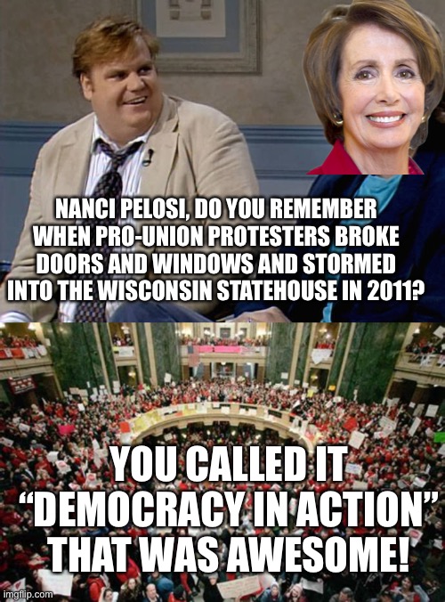 “Democracy in action” then and now | NANCI PELOSI, DO YOU REMEMBER WHEN PRO-UNION PROTESTERS BROKE DOORS AND WINDOWS AND STORMED INTO THE WISCONSIN STATEHOUSE IN 2011? YOU CALLED IT “DEMOCRACY IN ACTION”
THAT WAS AWESOME! | image tagged in remember when,pelosi,wisconsin protest 2011,democracy in action,jan 6 | made w/ Imgflip meme maker