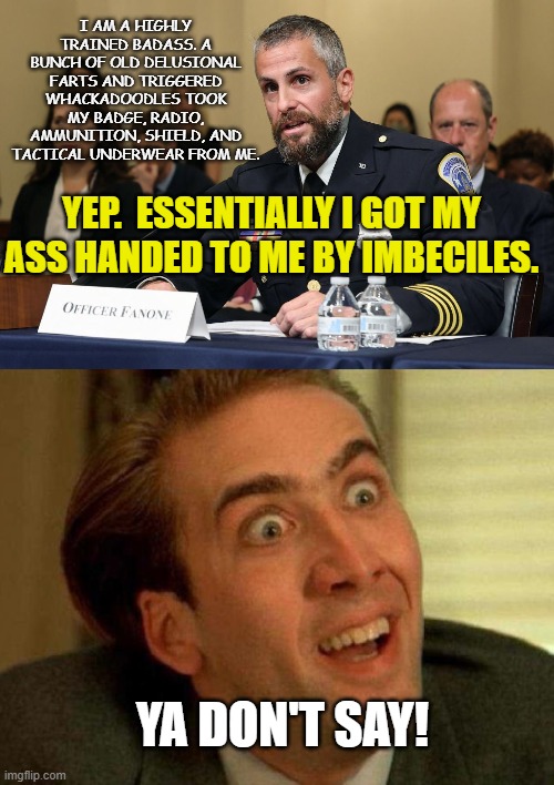 January 6th Crisis Actors | I AM A HIGHLY TRAINED BADASS. A BUNCH OF OLD DELUSIONAL FARTS AND TRIGGERED WHACKADOODLES TOOK MY BADGE, RADIO, AMMUNITION, SHIELD, AND TACTICAL UNDERWEAR FROM ME. YEP.  ESSENTIALLY I GOT MY ASS HANDED TO ME BY IMBECILES. YA DON'T SAY! | image tagged in nicolas cage,january 6th insurrection,michael fanone,joe biden,dc police epic failure,crisis actor | made w/ Imgflip meme maker