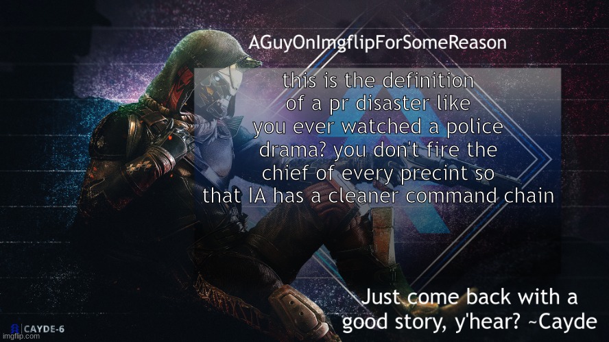 AGuyOnImgflip Cayde Announcement Template | this is the definition of a pr disaster like you ever watched a police drama? you don't fire the chief of every precint so that IA has a cleaner command chain | image tagged in aguyonimgflip cayde announcement template | made w/ Imgflip meme maker