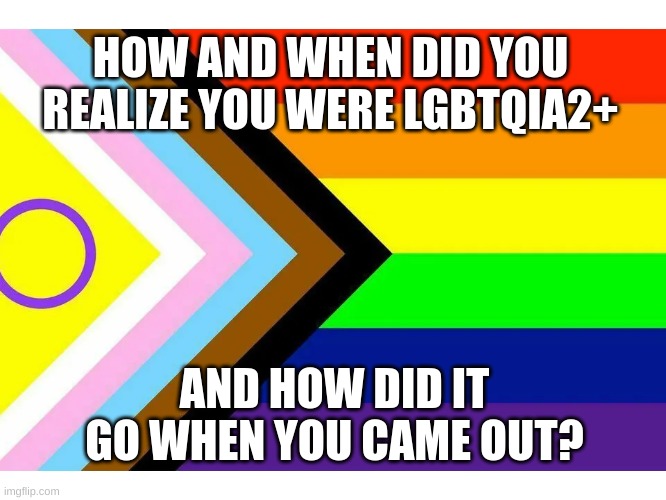 I'll go first- (look in comments) | HOW AND WHEN DID YOU REALIZE YOU WERE LGBTQIA2+; AND HOW DID IT GO WHEN YOU CAME OUT? | image tagged in gay,lgbtq | made w/ Imgflip meme maker