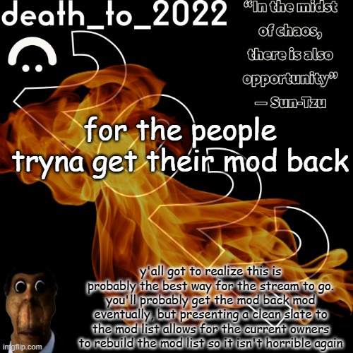 random ass template for some thingy | for the people tryna get their mod back; y'all got to realize this is probably the best way for the stream to go. you'll probably get the mod back mod eventually, but presenting a clean slate to the mod list allows for the current owners to rebuild the mod list so it isn't horrible again | image tagged in random ass template for some thingy | made w/ Imgflip meme maker