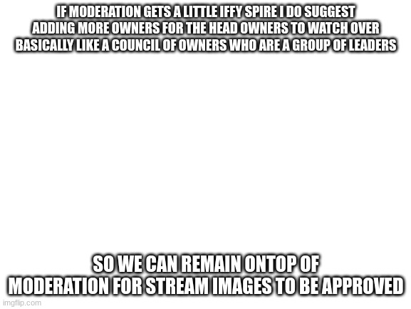 agreed on or no? | IF MODERATION GETS A LITTLE IFFY SPIRE I DO SUGGEST ADDING MORE OWNERS FOR THE HEAD OWNERS TO WATCH OVER BASICALLY LIKE A COUNCIL OF OWNERS WHO ARE A GROUP OF LEADERS; SO WE CAN REMAIN ONTOP OF MODERATION FOR STREAM IMAGES TO BE APPROVED | image tagged in blank white template | made w/ Imgflip meme maker