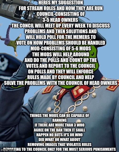 heres how i suggest this any changes wanna be made to be accepted can be discussed also if council isnt on there will be head mo | HERES MY SUGGESTION FOR STREAM ROLES AND HOW THEY ARE RUN
COUNCIL-CONSISTING OF 3-5 HEAD OWNERS 
THE CONCIL WILL MEET UP EVERY WEEK TO DISCUSS PROBLEMS AND THEN SOLUTIONS AND WILL HOLD POLL FOR THE MEMERS TO VOTE ON HOW PROBLEMS SHOULD BE HANDLED
MOD-CONSISTING OF 5-6 MODS
THE MODS WILL HELP AROUND AND DO THE POLLS AND COUNT UP THE VOTES AND REPORT TO THE COUNCIL ON POLLS AND THEY WILL ENFORCE RULES MADE BY COUNCIL AND HELP SOLVE THE PROBLEMS WITH THE COUNCIL OF HEAD OWNERS; THINGS THE MODS CAN BE CAPABLE OF
BANNING
IF THERE ARE MORE THAN 3 WHO AGREE ON THE BAN THEN IT SHALL HAPPEN NO BUTS IF'S OR WHO DID WHAT OR WHAT ABOUT
REMOVING IMAGES THAT VIOLATES RULES
REPORTING TO THE COUNCIL ONLY FOR THE MOST SERIOUS PUNISHMENTS | image tagged in kccp | made w/ Imgflip meme maker