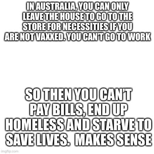 W h y | IN AUSTRALIA, YOU CAN ONLY LEAVE THE HOUSE TO GO TO THE STORE FOR NECESSITIES IF YOU ARE NOT VAXXED. YOU CAN’T GO TO WORK; SO THEN YOU CAN’T PAY BILLS, END UP HOMELESS AND STARVE TO SAVE LIVES.  MAKES SENSE | image tagged in memes,blank transparent square | made w/ Imgflip meme maker