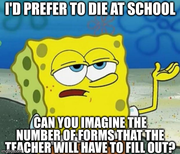 Tough Guy Sponge Bob | I'D PREFER TO DIE AT SCHOOL CAN YOU IMAGINE THE NUMBER OF FORMS THAT THE TEACHER WILL HAVE TO FILL OUT? | image tagged in tough guy sponge bob | made w/ Imgflip meme maker