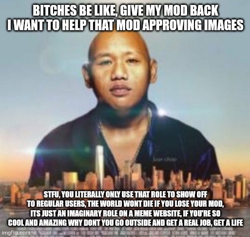 copypasta this | BITCHES BE LIKE, GIVE MY MOD BACK I WANT TO HELP THAT MOD APPROVING IMAGES; STFU, YOU LITERALLY ONLY USE THAT ROLE TO SHOW OFF TO REGULAR USERS, THE WORLD WONT DIE IF YOU LOSE YOUR MOD, ITS JUST AN IMAGINARY ROLE ON A MEME WEBSITE, IF YOU'RE SO COOL AND AMAZING WHY DONT YOU GO OUTSIDE AND GET A REAL JOB, GET A LIFE | made w/ Imgflip meme maker